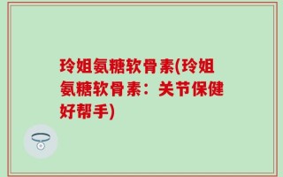 玲姐氨糖软骨素(玲姐氨糖软骨素：关节保健好帮手)