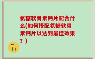 氨糖软骨素钙片配合什么(如何搭配氨糖软骨素钙片以达到最佳效果？)