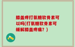 膝盖疼打氨糖软骨素可以吗(打氨糖软骨素可缓解膝盖疼痛？)