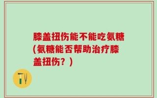 膝盖扭伤能不能吃氨糖(氨糖能否帮助治疗膝盖扭伤？)
