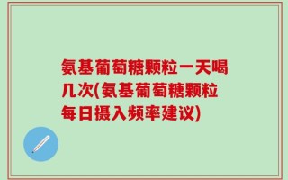 氨基葡萄糖颗粒一天喝几次(氨基葡萄糖颗粒每日摄入频率建议)