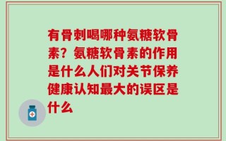有骨刺喝哪种氨糖软骨素？氨糖软骨素的作用是什么人们对关节保养健康认知最大的误区是什么