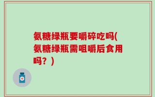 氨糖绿瓶要嚼碎吃吗(氨糖绿瓶需咀嚼后食用吗？)