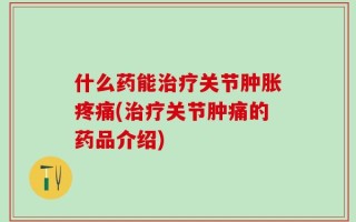 什么药能治疗关节肿胀疼痛(治疗关节肿痛的药品介绍)