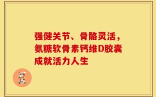 强健关节、骨骼灵活，氨糖软骨素钙维D胶囊成就活力人生