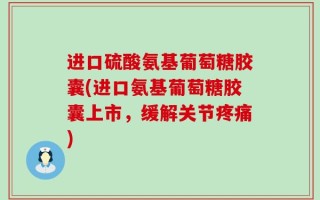 进口硫酸氨基葡萄糖胶囊(进口氨基葡萄糖胶囊上市，缓解关节疼痛)