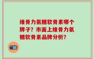 维骨力氨糖软骨素哪个牌子？市面上维骨力氨糖软骨素品牌分析？