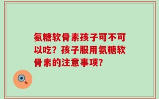 氨糖软骨素孩子可不可以吃？孩子服用氨糖软骨素的注意事项？