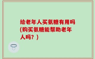 给老年人买氨糖有用吗(购买氨糖能帮助老年人吗？)