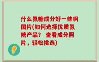 什么氨糖成分好一些啊图片(如何选择优质氨糖产品？ 查看成分照片，轻松挑选)