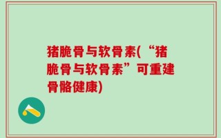 猪脆骨与软骨素(“猪脆骨与软骨素”可重建骨骼健康)