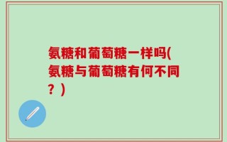 氨糖和葡萄糖一样吗(氨糖与葡萄糖有何不同？)