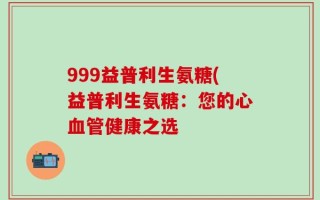 999益普利生氨糖(益普利生氨糖：您的心血管健康之选