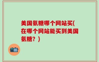 美国氨糖哪个网站买(在哪个网站能买到美国氨糖？)
