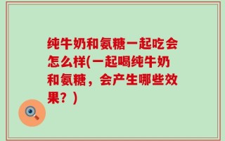 纯牛奶和氨糖一起吃会怎么样(一起喝纯牛奶和氨糖，会产生哪些效果？)