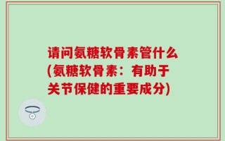 请问氨糖软骨素管什么(氨糖软骨素：有助于关节保健的重要成分)