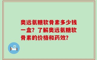 奥远氨糖软骨素多少钱一盒？了解奥远氨糖软骨素的价格和药效？