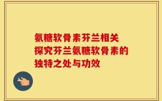 氨糖软骨素芬兰相关 探究芬兰氨糖软骨素的独特之处与功效