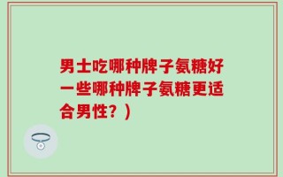 男士吃哪种牌子氨糖好一些哪种牌子氨糖更适合男性？)