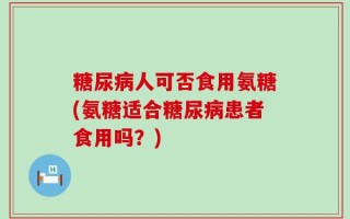 糖尿病人可否食用氨糖(氨糖适合糖尿病患者食用吗？)
