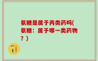 氨糖是属于丙类药吗(氨糖：属于哪一类药物？)