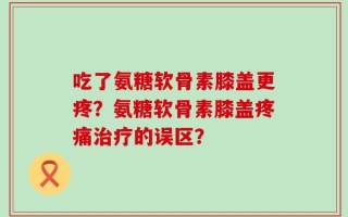 吃了氨糖软骨素膝盖更疼？氨糖软骨素膝盖疼痛治疗的误区？