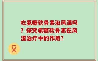 吃氨糖软骨素治风湿吗？探究氨糖软骨素在风湿治疗中的作用？