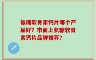 氨糖软骨素钙片哪个产品好？市面上氨糖软骨素钙片品牌推荐？