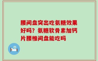 腰间盘突出吃氨糖效果好吗？氨糖软骨素加钙片腰椎间盘能吃吗