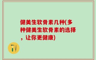 健美生软骨素几种(多种健美生软骨素的选择，让你更健康)
