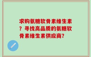 求购氨糖软骨素维生素？寻找高品质的氨糖软骨素维生素供应商？