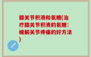 膝关节积液和氨糖(治疗膝关节积液的氨糖：缓解关节疼痛的好方法)