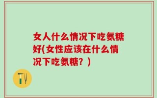 女人什么情况下吃氨糖好(女性应该在什么情况下吃氨糖？)
