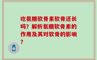 吃氨糖软骨素软骨还长吗？解析氨糖软骨素的作用及其对软骨的影响？