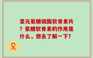 圣元氨糖硫酸软骨素片？氨糖软骨素的作用是什么，想去了解一下？