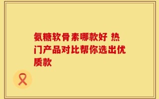 氨糖软骨素哪款好 热门产品对比帮你选出优质款