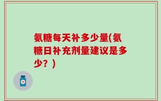 氨糖每天补多少量(氨糖日补充剂量建议是多少？)