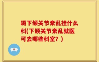 蹑下颌关节紊乱挂什么科(下颌关节紊乱就医可去哪些科室？)