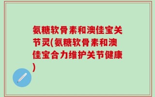 氨糖软骨素和澳佳宝关节灵(氨糖软骨素和澳佳宝合力维护关节健康)