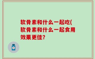 软骨素和什么一起吃(软骨素和什么一起食用效果更佳？