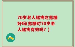 70岁老人腿疼吃氨糖好吗(氨糖对70岁老人腿疼有效吗？)