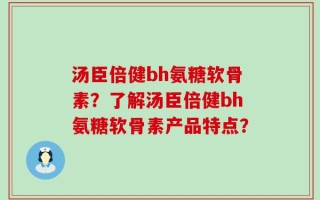 汤臣倍健bh氨糖软骨素？了解汤臣倍健bh氨糖软骨素产品特点？