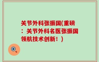 关节外科张振国(重磅：关节外科名医张振国领航技术创新！)