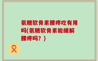 氨糖软骨素腰疼吃有用吗(氨糖软骨素能缓解腰疼吗？)