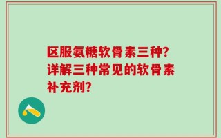 区服氨糖软骨素三种？详解三种常见的软骨素补充剂？