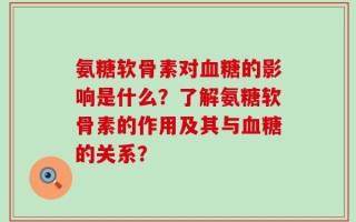 氨糖软骨素对血糖的影响是什么？了解氨糖软骨素的作用及其与血糖的关系？