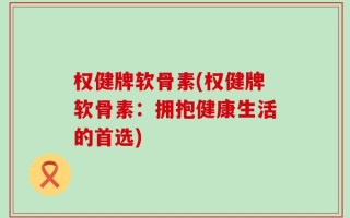权健牌软骨素(权健牌软骨素：拥抱健康生活的首选)