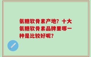 氨糖软骨素产地？十大氨糖软骨素品牌里哪一种是比较好呢？