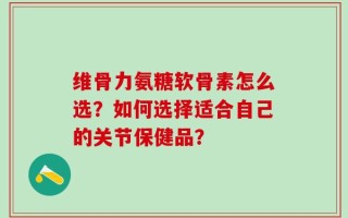 维骨力氨糖软骨素怎么选？如何选择适合自己的关节保健品？