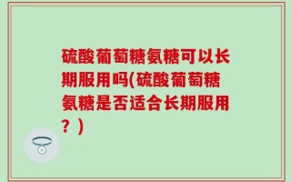 硫酸葡萄糖氨糖可以长期服用吗(硫酸葡萄糖氨糖是否适合长期服用？)